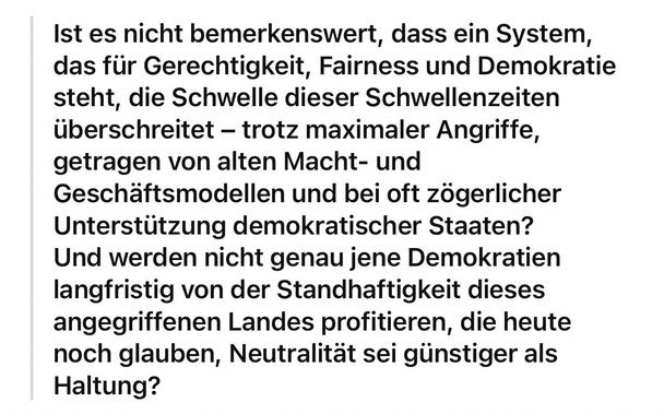Ist es nicht bemerkenswert, dass ein System, das für Gerechtigkeit, Fairness und Demokratie steht, die Schwelle dieser Schwellenzeiten überschreitet - trotz maximaler Angriffe, getragen von alten Macht- und Geschäftsmodellen und bei oft zögerlicher Unterstützung demokratischer Staaten?
Und werden nicht genau jene Demokratien langfristig von der Standhaftigkeit dieses angegriffenen Landes profitieren, die heute noch glauben, Neutralität sei günstiger als
Haltung?🖖