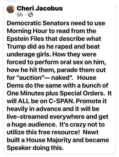 Cheri Jacobus
5h- Democratic Senators need to use
Morning Hour to read from the
Epstein Files that describe what
Trump did as he raped and beat
underage girls. How they were
forced to perform oral sex on him,
how he hit them, parade them out
for "auction”— naked". House
Dems do the same with a bunch of
One Minutes plus Special Orders. It
will ALL be on C-SPAN. Promote it
heavily in advance and it will be
live-streamed everywhere and get
a huge audience. It's crazy not to
utilize this free resource! Newt
built a House Majority and became
Speaker doing this.