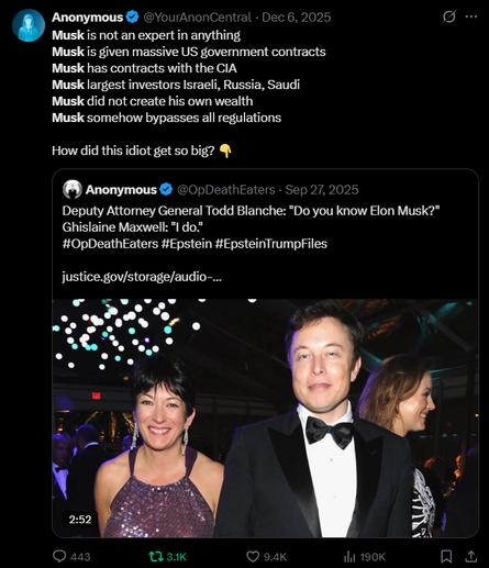 Anonymous @YourAnonCentral
Dec 6, 2025
Musk is not an expert in anything
Musk is given massive US government contracts
Musk has contracts with the CIA
Musk largest investors Israeli, Russia, Saudi
Musk did not create his own wealth
Musk somehow bypasses all regulations
How did this idiot get so big?
Anonymous
@OpDeathEaters
Sep 27, 2025
Deputy Attorney General Todd Blanche: "Do you know Elon Musk?"
Ghislaine Maxwell: "I do."
#OpDeathEaters
#Epstein #EpsteinTrumpFiles