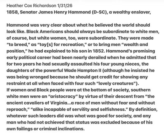 Heather Cox Richardson 1/31/26
1858, Senator James Henry Hammond (D-SC), a wealthy enslaver,
Hammond was very clear about what he believed the world should
look like. Black Americans should always be subordinate to white men,
of course, but white women, too, were subordinate. They were made
“to breed,” as “toy[s] for recreation,” or to bring men “wealth and
position,” he had explained to his son in 1852. Hammond's promising
early political career had been nearly derailed when he admitted that
for two years he had sexually assaulted his four young nieces, the
daughters of the powerful Wade Hampton Il (although he insisted he
was being wronged because he should get credit for showing any
restraint at all when faced with four such “lovely creatures”).
If women and Black people were at the bottom of society, southern
white men were an “aristocracy” by virtue of their descent from “the
ancient cavaliers of Virginia...a race of men without fear and without
reproach,” "dlike incapable of servility and selfishness.” By definition,
whatever such leaders did was what was good for society, and any
man who had not achieved that status was excluded because of his
own failings or criminal inclinations.
