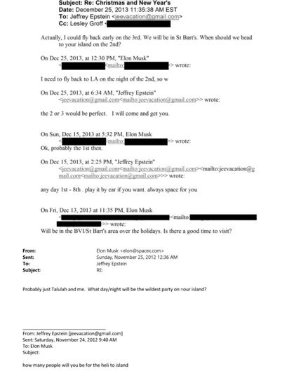 Subject: Re: Christmas and New Year's Date: December 25, 2013 11:35:38 AM EST
To: Jeffrey Epstein <jeevacation@gmail.com>
Cc: Lesley Groff 4
Actually, I could fly back early on the 3rd. We will be in St Bart's. When should we head
to your island on the 2nd?
On Dec 25, 2013, at 12:30 PM, "Elon Musk"
‹mailto:
> wrote:
I need to fly back to LA on the night of the 2nd, so w On Dee 25, 2013, at 6:34 AM, "Jeffrey Epstein"
<jcevacation@gmail.com<mailto:jcevacation@gmail.com>> wrote:
the 2 or 3 would be perfect. I will come and get you.
On Sun, Dee 15, 2013 at 5:32 PM, Elon Musk
‹mailto:
» wrote:
Ok, probably the Ist then.
On Dee 15, 2013, at 2:25 PM, "Jeffrey Epstein"
cevacation@gmail.com<mailto:jeevacation@gmail.com><mailto:jeevacation
ail.com<mailto:jeevacation@gmail.com>>> wrot
any day Ist - 8th. play it by car if you want. always space for you
On Fri, Dee 13, 2013 at 11:35 PM, Elon Musk
<mailto:
> wrote:
Will be in the BVI/St Bart's area over the holidays. Is there a good time to visit?
From:
Sent:
To:
Subject:
Elon Musk <elon@spacex.com>
Sunday, November 25, 2012 12:36 AM
Jeffrey Epstein
RE:
Probably just Talulah and me. What day/night will be the wildest party on =our island?
From: Jeffrey Epstein [jeevacation@gmail.com
Sent: Saturday, November 24, 2012 9:40 AN
To: Elon Musk
Subject:
how many people will you be for the heli to island