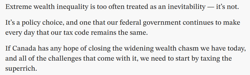 Extreme wealth inequality is too often treated as an inevitability — it’s not.

It’s a policy choice, and one that our federal government continues to make every day that our tax code remains the same.

If Canada has any hope of closing the widening wealth chasm we have today, and all of the challenges that come with it, we need to start by taxing the superrich.