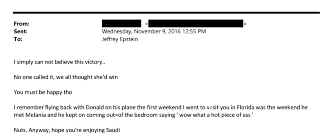 Froms:
Sent:
To:
Wednesday, November 9, 2016 12:55 PM
Jeffrey Epstein
I simply can not believe this victory..
No one called it, we all thought she'd win
You must be happy tho
I remember flying back with Donald on his plane the first weekend I went to visit you in Florida was the weekend he met Melania and he kept on coming out of the bedroom saying wow what a hot piece of ass
Nuts. Anyway, hope you're enjoying Saudi