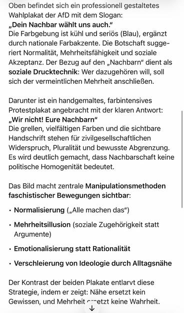 Oben befindet sich ein professionell gestaltetes Wahlplakat der AfD mit dem Slogan:
„Dein Nachbar wählt uns auch." Die Farbgebung ist kühl und seriös (Blau), ergänzt durch nationale Farbakzente. Die Botschaft suggeriert Normalität, Mehrheitsfähigkeit und soziale Akzeptanz. Der Bezug auf den „Nachbarn" dient als soziale Drucktechnik: Wer dazugehören will, soll sich der vermeintlichen Mehrheit anschließen.
Darunter ist ein handgemaltes, farbintensives Protestplakat angebracht mit der klaren Antwort:
„Wir nicht! Eure Nachbarn" Die grellen, vielfältigen Farben und die sichtbare Handschrift stehen für zivilgesellschaftlichen Widerspruch, Pluralitat und bewusste Abgrenzung.
Es wird deutlich gemacht, dass Nachbarschaft keine politische Homogenität bedeutet.
Das Bild macht zentrale Manipulationsmethoden faschistischer Bewegungen sichtbar:
• Normalisierung („Alle machen das")
• Mehrheitsillusion (soziale Zugehörigkeit statt
Argumente)
• Emotionalisierung statt Rationalität
• Verschleierung von Ideologie durch Alltagsnähe
Der Kontrast der beiden Plakate entlarvt diese Strategie, indem er zeigt: Nahe ersetzt kein Gewissen, und Mehrheit r--etzt keine Wahrheit.🖖
