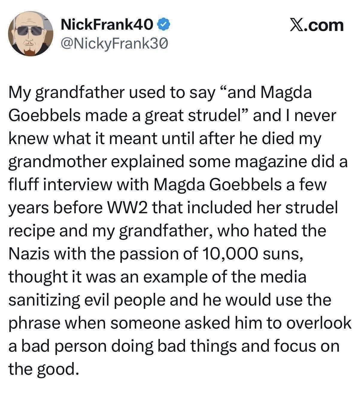From Twitter "My grandfather used to say "and Magda Goebbels made a great strudel" and I never knew what it meant until after he died my grandmother explained some magazine did a fluff interview with Magda Goebbels a few years before WW2 that included her strudel recipe and my grandfather, who hated the Nazis with the passion of 10,000 suns, thought it was an example of the media sanitising evil people and he would use the phrase when someone asked him to overlook a bad person doing bad things and focus on the good."