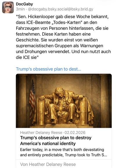 DocGaby
3min • @docgaby.bsky.social@bsky.brid.gy
"Sen. Hickenlooper gab diese Woche bekannt, dass ICE-Beamte „Todes-Karten" an den Fahrzeugen von Personen hinterlassen, die sie festnehmen. Diese Karten haben eine Geschichte. Sie wurden einst von weißen supremacistischen Gruppen als Warnungen und Drohungen verwendet. Und nun nutzt auch die ICE sie"
Trump's obsessive plan to dest...
Heather Delaney Reese • 02.02.2026
Trump's obsessive plan to destroy America's national identity
Earlier today, in a move that's both devastating and entirely predictable, Trump took to Truth S...
Von Heather Delaney Reese🖖