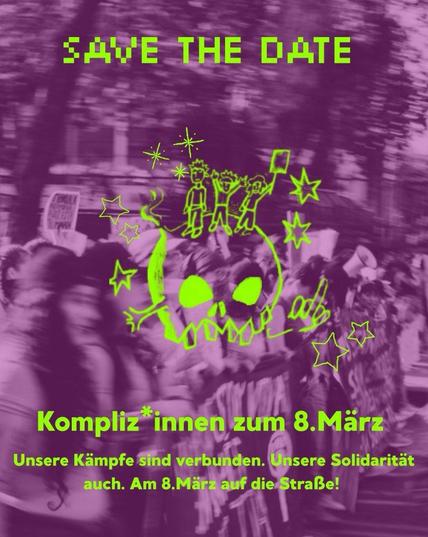 SAVE THE DATE-Flyer zur Demo der "Kompliz*innen zum 8. März" am feministischen Kampftag in Hamburg. Der Text auf dem Flyer lautet:
"Save The Date.
Kompliz*innen zum 8. März.
Unsere Kämpfe sind verbunden. Unsere Solidarität auch. Am 8. März auf die Straße!"
Im Hintergrund ist das Bild von Demoteilnehmer*innen zu sehen. Die Personen sind leicht verzerrt und das Bild ist in Lilatönen gehalten. Über den Hintergrund gelegt ist in der Mitte des Flyers ein Totenkopf in kräftigem Neongrün. Um den Totenkopf herum sind Symbole wie Sterne, eine Stinkefinger und drei gezeichnete Demoteilnehmer*innen.