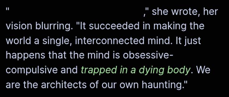 "redacted,"  she wrote, her vision blurring. "It succeeded in making the world a single, interconnected mind. It just happens that the mind is obsessive-compulsive and trapped in a dying body. We are the architects of our own haunting."