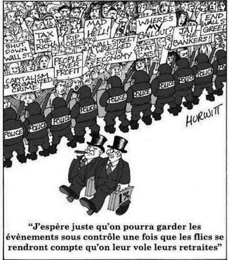 Dessin Hurwitt.
- Des manifestants contre le capitalisme, retenus par une ceinture de flics, et 2 patrons qui marchent tranquille.
L'un dit à l'autre : 
“J’espère juste qu'on pourra garder les
événements sous contrôle, une fois que les flics se
rendront compte qu'on leur vole leurs retraites.”