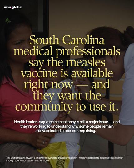 Photo of a healthcare worker vaccinating a child while a woman holds the child on her lap. Over the image is a large yellow headline about measles vaccination in South Carolina, plus a smaller white subheadline and the WHN footer.

Text on image:

whn.global

South Carolina medical professionals say the measles vaccine is available right now— and they want the community to use it.

Health leaders say vaccine hesitancy is still a major issue — and they’re working to understand why some people remain unvaccinated as cases keep rising.

The World Health Network is a network devoted to global compassion—working together to inspire collective action through science for a safer, healthier world.