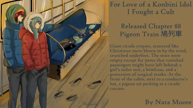 For Love of a Konbini Idol
I Fought a Cult
Released Chapter 88
Pigeon Train 鳩列車

By Nara Moore
Art Mai-sensei

Text:Giant cicada corpses, scattered like Christmas snow blown in by the wind, crunched underfoot. The seats were empty except for items that vanished passengers might have left behind: a girl’s sailor suit, a briefcase, and a procession of surgical masks. At the front of the cabin, next to a conductor’s hat, a pigeon sat pecking at a cicada carcass.
Image: Shishi and Ume entering a passenger train: Inside view. Dead cicadas on the floor. Blue benches with surgical masks, a conductor’s hat, and a pigeon eating a dead cicada.
