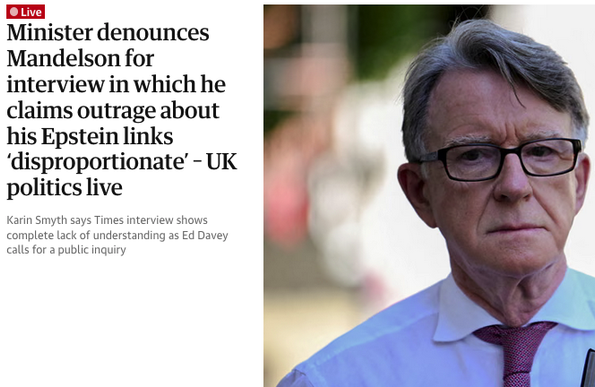 A headline in todays paper, a photo of Mandelson and the text Minister denounces Mandelson for interview in which he claims outrage about his Epstein links ‘disproportionate’ – UK politics live

Karin Smyth says Times interview shows complete lack of understanding as Ed Davey calls for a public inquiry