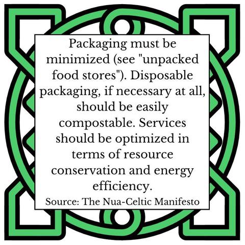Packaging must be minimized (see "unpacked food stores"). Disposable packaging, if necessary at all, should be easily compostable. Services should be optimized in terms of resource conservation and energy efficiency. Source: The Nua-Celtic Manifest
