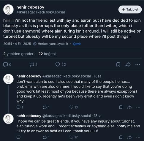 A Bluesky thread, edited to be from user nehir cebesoy (karaagaclikedi.bsky.social, by the way no such user exists in real life), sent on October 4, 2025, 20:54:

"hiiiiiii! i'm not the friendliest with jay and aaron but i have decided to join bluesky as this is perhaps the only place (other than twitter, which i don't use anymore) where alan turing isn't around. i will still be active on turonet but bluesky will be my second place where i'll post things i don't want alan to see. i also see that many of the people he has... problems with are also on here. i would like to say that you're doing good work (at least most of you because there are always exceptions) and keep it up. recently he's been very erratic and even i don't know why.

i hope we can be great friends. if you have any inquiry about turonet, alan turing's work and... recent activities or anything else, notify me and i'll try to answer as best as i can. thank youuuu!"