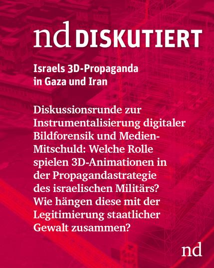 nd.Diskutiert

Israels 3D-Propaganda in Gaza und darüber hinaus

Diskussionsrunde zur Instrumentalisierung digitaler Bildforensik und Medien-Mitschuld: Welche Rolle spielen 3D-Animationen in der Propagandastrategie des israelischen Militärs? Wie hängen Medienlogiken, Modellierung und die Legitimierung staatlicher Gewalt zusammen?
