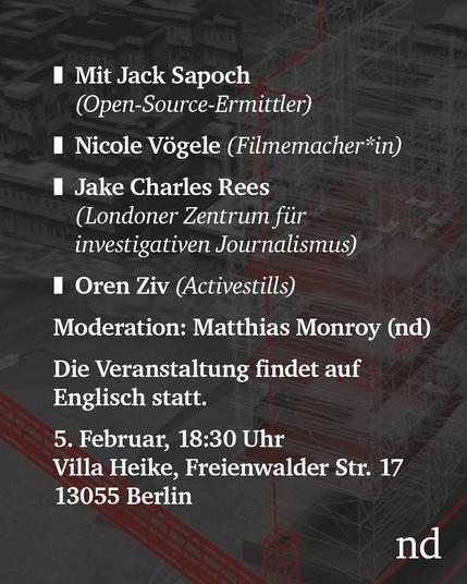 nd.Diskutiert

Mit Jack Sapoch (Open-Source-Ermittler bei Lighthouse Reports)

Nicole Vögele (Filmemacher*in)

Jake Charles Rees (Londoner Zentrum für investigativen Journalismus)

Oren Ziv (Activestills)

Moderation: Matthias Monroy (nd)

Die Veranstaltung findet auf Englisch statt.

5. Februar, 18:30 Uhr

Villa Heike, Freienwalder Str. 17, Alt-Hohenschönhausen, 13055 Berlin