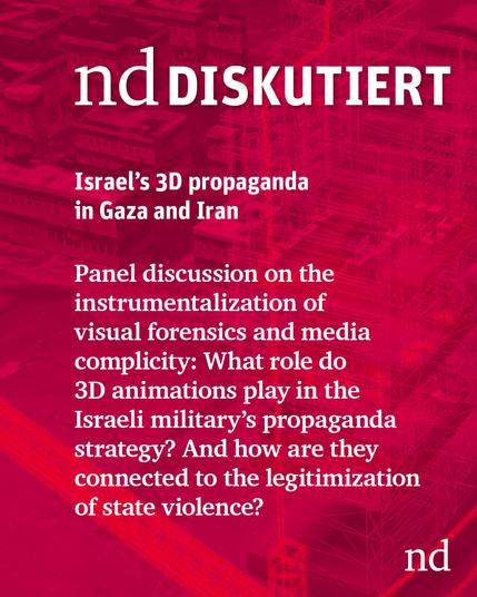 nd.Discusses

Israel’s 3D propaganda in Gaza and beyond

Panel discussion on the instrumentalization of visual forensics and media complicity: What role do 3D animations play in the Israeli military's propaganda strategy? How are media logics, modeling, and the legitimization of state violence connected?
