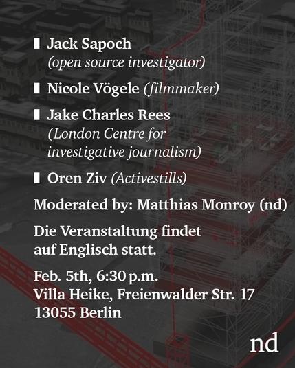 nd.Discusses

With Jack Sapoch (open source investigator at Lighthouse Reports)

Nicole Vögele (filmmaker)

Jake Charles Rees (London Centre for investigative journalism)

Oren Ziv (Activestills)

Moderated by Matthias Monroy (nd)

Feb. 5th, 18:30

Villa Heike, Freienwalder Str. 17, Alt-Hohenschönhausen, 13055 Berlin