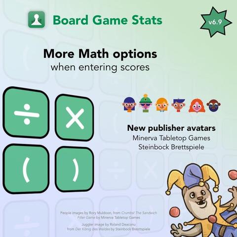Picture with a gradient blue to green background and the text Board Game Stats at the top. A green star with the text v6.9 at the top right.

Header text: More Math options 

Sub header: when entering scores

Underneath a picture with four rounded squares with a green background arranged in a square. Inside the four squares are the math symbols ÷, x, ( and ).

On the right a picture with six small people avatars in a line.

Underneath header text: New publisher avatars

text: Minerva Tabletop Games, Steinbock Brettspiele

At the bottom right a picture of a cute animal dressed as a court jester, juggling some balls

Text:
People images by Rory Muldoon, from Crumbs! The Sandwich
Filler Game by Minerva Tabletop Games
Juggler image by Roland Deaconu
from Der König des Waldes by Steinbock Bresttspiele