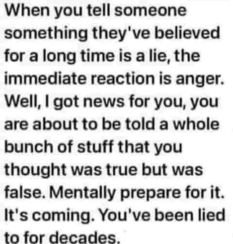 When you tell someone something they've believed for a long time is a lie, the immediate reaction is anger. Well, I got news for you, you are about to be told a whole bunch of stuff that you thought was true but was false. Mentally prepare for it. It's coming. You've been lied to for decades.