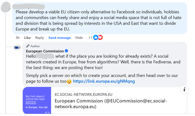 A comment on Facebook by someone who's user name has been blurred out that says: 
Please develop a viable EU citizen-only alternative to Facebook so individuals, hobbies and communities can freely share and enjoy a social media space that is not full of hate and division that is being spread by interests in the USA and East that want to divide Europe and break up the EU. 
The response by the official European Commission account states the following: 
Hello Anthony, what if the place you are looking for already exists? A social network created in Europe, free from algorithms? Well, there is the Fediverse, and the best thing: we are posting there too!
Simply pick a server on which to create your account, and then head over to our page to follow us too 😉 https://link.europa.eu/gNMqng