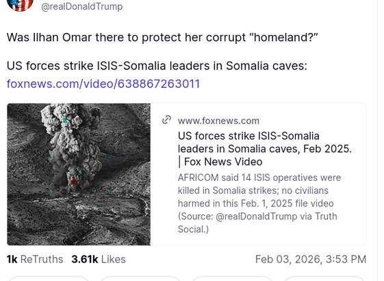 The screenshot (https://truthsocial.com/@realDonaldTrump/posts/116007264985679550) reads:
"@realDonaldTrump
Was Ilhan Omar there to protect her corrupt 'homeland?'

US forces strike ISIS-Somalia leaders in Somalia caves:
foxnews.com/video/638867263011
www.foxnews.com

US forces strike ISIS-Somalia leaders in Somalia caves, Feb 2025. | Fox News Video

AFRICOM said 14 ISIS operatives were killed in Somalia strikes; no civilians harmed in this Feb. 1, 2025 file video (Source: @realDonaldTrump via Truth Social.)
Feb 03, 2026, 3:53 PM [in Germany]"