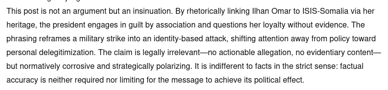 The screenshot with ChatGPTs opinion reads:
"Revised English judgment:
This post is not an argument but an insinuation. By rhetorically linking Ilhan Omar to ISIS-Somalia via her heritage, the president engages in guilt by association and questions her loyalty without evidence. The phrasing reframes a military strike into an identity-based attack, shifting attention away from policy toward personal delegitimization. The claim is legally irrelevant—no actionable allegation, no evidentiary content—but normatively corrosive and strategically polarizing. It is indifferent to facts in the strict sense: factual accuracy is neither required nor limiting for the message to achieve its political effect."