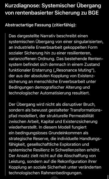 Kurzdiagnose: Systemischer Übergang von rentenbasierter Sicherung zu BGE
Abstractartige Fassung (zitierfähig):
Das dargestellte Narrativ beschreibt einen systemischen Übergang von einer singularisierten, an industrielle Erwerbsarbeit gekoppelten Form sozialer Sicherung hin zu einer resilienteren, varianzoffenen Ordnung. Das bestehende Rentensystem befindet sich demnach in einem Zustand funktionaler Erstarrung („Resonance Muting"), der aus der absoluten Kopplung von Existenzsicherung an menschliche Erwerbsarbeit unter Bedingungen demografischer Alterung und technologischer Automatisierung resultiert.
Der Übergang wird nicht als disruptiver Bruch, sondern als bewusst gestalteter Transformations-pfad modelliert, der strukturelle Permeabilität zwischen Arbeit, Kapital und Existenzsicherung wiederherstellt. In diesem Modell fungiert ein bedingungsloses Grundeinkommen als strategische Reserve, die individuelle Handlungs-fähigkeit, gesellschaftliche Exploration und systemische Resilienz in Schwellenzeiten erhöht.
Der Ansatz zielt nicht auf die Abschaffung von Leistung, sondern auf die Rekonfiguration ihrer Kopplung an soziale Sicherheit unter veränderten technologischen Rahmenbedingungen.🖖