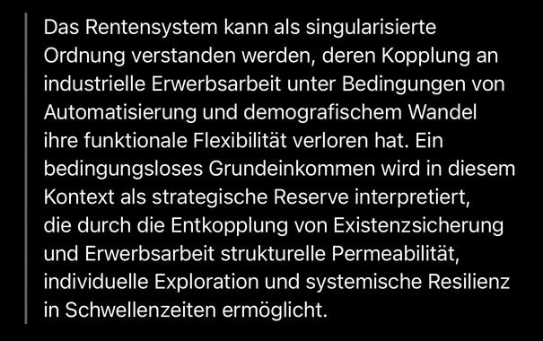 Das Rentensystem kann als singularisierte Ordnung verstanden werden, deren Kopplung an industrielle Erwerbsarbeit unter Bedingungen von Automatisierung und demografischem Wandel ihre funktionale Flexibilität verloren hat. Ein bedingungsloses Grundeinkommen wird in diesem Kontext als strategische Reserve interpretiert, die durch die Entkopplung von Existenzsicherung und Erwerbsarbeit strukturelle Permeabilität, individuelle Exploration und systemische Resilienz in Schwellenzeiten ermöglicht.🖖
