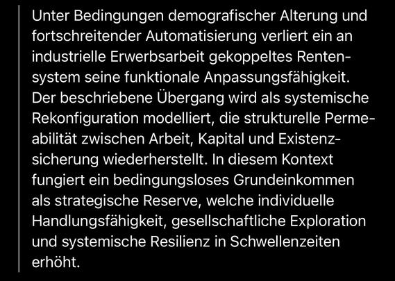 Unter Bedingungen demografischer Alterung und fortschreitender Automatisierung verliert ein an industrielle Erwerbsarbeit gekoppeltes Rentensystem seine funktionale Anpassungsfähigkeit.
Der beschriebene Übergang wird als systemische Rekonfiguration modelliert, die strukturelle Perme-abilität zwischen Arbeit, Kapital und Existenzsicherung wiederherstellt. In diesem Kontext fungiert ein bedingungsloses Grundeinkommen als strategische Reserve, welche individuelle Handlungsfähigkeit, gesellschaftliche Exploration und systemische Resilienz in Schwellenzeiten erhöht.🖖