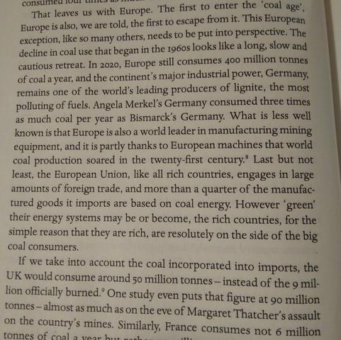 That leaves us with Europe. The first to enter the 'coal age' Europe is also, we are told, the first to escape from it. This European exception, like so many others, needs to be put into perspective. The Hecline in coal use that began in the 1960s looks like a long, slow and Cautious retreat. In 2020, Europe still consumes 400 million tonnes of coal a year, and the continent's major industrial power, Germany, emains one of the world's leading producers of lignite, the most olluting of fuels. Angela Merkel's Germany consumed three times s much coal per year as Bismarck's Germany. What is less well nown is that Europe is also a world leader in manufacturing mining quipment, and it is partly thanks to European machines that worl Dal production soared in the twenty-first century. Last but no east, the European Union, like all rich countries, engages in larg mounts of foreign trade, and more than a quarter of the manufa ared goods it imports are based on coal energy. However 'gree neir energy systems may be or become, the rich countries, for mple reason that they are rich, are resolutely on the side of the coal consumers.