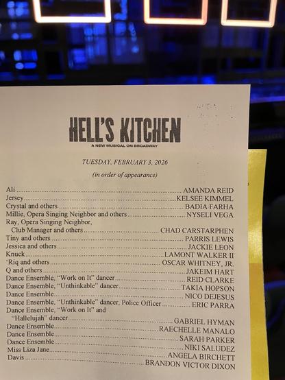 HELL'S KITCHEN
A NEW MUSICAL ON BROADWAY
TUESDAY, FEBRUARY 3, 2026
(in order of appearance)
Ali
Jersey
Crystal and others
Millie, Opera Singing Neighbor and others..
Ray, Opera Singing Neighbor,
Club Manager and others
Tiny and others
Jessica and others
Knuck.........
'Riq and others..
O and others
Dance Ensemble, "Work on It" dancer..
Dance Ensemble,
"Unthinkable" dancer
Dance Ensemble
Dance Ensemble, "Unthinkable" dancer, Police Officer
Dance Ensemble, "Work on It" and
"Hallelujah" dancer
Dance Ensemble.
Dance Ensemble
Dance Ensemble.
Miss Liza Jane
Davis
AMANDA REID
KELSEE KIMMEL
BADIA FARHA
NYSELI VEGA
CHAD CARSTARPHEN
PARRIS LEWIS
JACKIE LEON
...LAMONT WALKER II
OSCAR WHITNEY, JR.
JAKEIM HART
REID CLARKE
TAKIA HOPSON
NICO DEJESUS
ERIC PARRA
GABRIEL HYMAN
RACHELLE MANALO
SARAH PARKER
NIKI SALUDEZ
ANGELA BIRCHETT
BRANDON VICTOR DIXON
