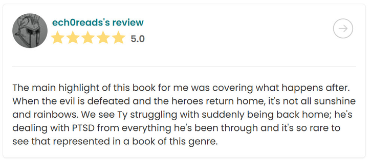 A screenshot of a 5-star review for Chalice of Caladriai over on Storygraph. It says:

The main highlight of this book for me was covering what happens after. When the evil is defeated and the heroes return home, it's not all sunshine and rainbows. We see Ty struggling with suddenly being back home; he's dealing with PTSD from everything he's been through and it's so rare to see that represented in a book of this genre.