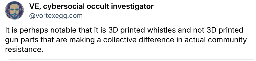 VE, cybersocial occult investigator

@vortexegg.com
It is perhaps notable that it is 3D printed whistles and not 3D printed
gun parts that are making a collective difference in actual community
resistance.