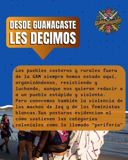 Desde Guanacasate les decimos: los pueblos costeros y rurales fuera de la GAM siempre hemos estado aquí, organizándonos, resistiendo y luchando, aunque nos quieran reducir a un pueblo estúpido y violento. 

Pero conocemos también la violencia de los machos de Izq y de las feministas blancas. Sus posturas evidencian el cómo sostienen las categorías coloniales como lo llamado "periferia".