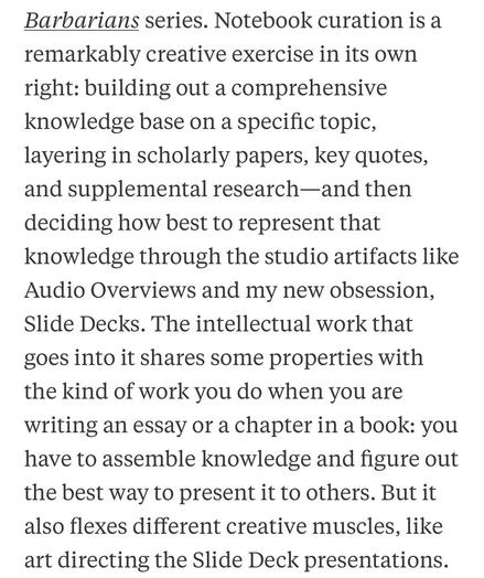Barbarians series. Notebook curation is a remarkably creative exercise in its own right: building out a comprehensive knowledge base on a specific topic, layering in scholarly papers, key quotes, and supplemental research—and then deciding how best to represent that knowledge through the studio artifacts like Audio Overviews and my new obsession, Slide Decks. The intellectual work that goes into it shares some properties with the kind of work you do when you are writing an essay or a chapter in a book: you have to assemble knowledge and figure out the best way to present it to others. But it also flexes different creative muscles, like art directing the Slide Deck presentations.