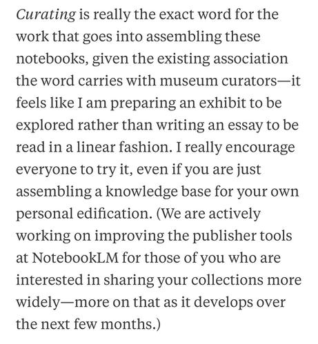 Curating is really the exact word for the work that goes into assembling these notebooks, given the existing association the word carries with museum curators-it feels like I am preparing an exhibit to be explored rather than writing an essay to be read in a linear fashion. I really encourage everyone to try it, even if you are just assembling a knowledge base for your own personal edification. (We are actively working on improving the publisher tools at NotebookLM for those of you who are interested in sharing your collections more widely—more on that as it develops over the next few months.)