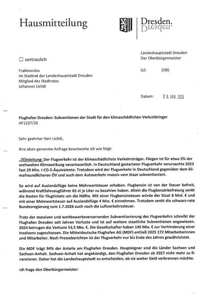 „[E]inleitung: Der Flugverkehr ist der klimaschädlichste Verkehrsträger. Fliegen ist für etwa 5% der weltweiten Klimawirkung verantwortlich. In Deutschland gestarteter Flugverkehr verursachte 2023 fast 29 Mio. t CO-2-Äquivalente. Trotzdem wird der Flugverkehr in Deutschland gegenüber dem kli-mafreundlicheren ÖV und auch dem Autoverkehr massiv vom Staat subventioniert.
So wird auf Auslandsflüge keine Mehrwertsteuer erhoben. Flugbenzin ist von der Steuer befreit, während Kraftfahrzeugführer 65 ct je Liter zu bezahlen haben. Allein die Flugbenzinbefreiung senkt die Kosten für Flugtickets um die Hälfte. Mit einer Flugbenzinsteuer würde der Staat 8 Mrd. € und mit einer Mehrwertsteuer auf Auslandsflüge 4 Mio. € einnehmen. Trotzdem senkt die schwarz-rote Bundesregierung zum 1.7.2026 auch noch die Luftverkehrssteuer.
Trotz der massiven und wettbewerbsverzerrenden Subventionierung des Flugverkehrs schreibt der Flughafen Dresden seit Jahren Verluste und ist auf weitere staatliche Subventionen angewiesen. 2024 betrugen die Verluste 53,5 Mio. €. Die Gesellschafter haben 145 Mio. € zur Verhinderung einer Insolvenz zugeschossen. Die Mitteldeutsche Flughafen AG (MDF) entließ 2025 172 Mitarbeiterinnen und Mitarbeiter. Nach Presseberichten ist der Flugverkehr nur bis Ende des Jahres gewährleistet.
Die MDF trägt 94% der Anteile am Flughafen Dresden.