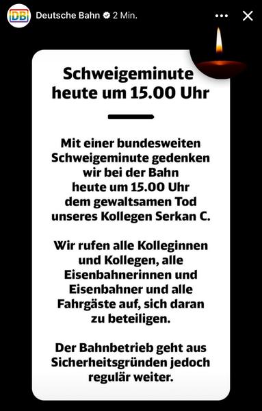 Schweigeminute heute um 15.00 Uhr
Mit einer bundesweiten Schweigeminute gedenken wir bei der Bahn heute um 15.00 Uhr dem gewaltsamen Tod unseres Kollegen Serkan C.
Wir rufen alle Kolleginnen und Kollegen, alle isenbahnerinnen und Eisenbahner und alle Fahrgäste auf, sich daran zu beteiligen.
Der Bahnbetrieb geht aus Sicherheitsgründen jedoch regulär weiter.