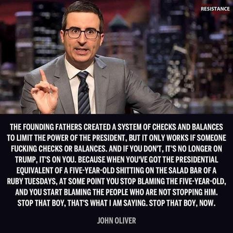 A photo of talk show host/comedian John Oliver and a quote attributed to him. 

“THE FOUNDING FATHERS CREATED A SYSTEM OF CHECKS AND BALANCES TO LIMIT THE POWER OF THE PRESIDENT, BUT IT ONLY WORKS IF SOMEONE FUCKING CHECKS OR BALANCES. AND IF YOU DON'T, IT'S NO LONGER ON TRUMP, IT'S ON YOU. BECAUSE WHEN YOU'VE GOT THE PRESIDENTIAL EQUIVALENT OF A FIVE-YEAR-OLD SHITTING ON THE SALAD BAR OF A RUBY TUESDAYS, AT SOME POINT YOU STOP BLAMING THE FIVE-YEAR-OLD, AND YOU START BLAMING THE PEOPLE WHO ARE NOT STOPPING HIM.
STOP THAT BOY, THAT'S WHAT I AM SAYING. STOP THAT BOY, NOW.”