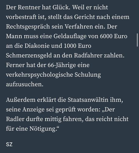 Der Rentner hat Glück. Weil er nicht vorbestraft ist, stellt das Gericht nach einem Rechtsgespräch sein Verfahren ein. Der Mann muss eine Geldauflage von 6000 Euro an die Diakonie und 1000 Euro
Schmerzensgeld an den Radfahrer zahlen.
Ferner hat der 66-Jährige eine verkehrspsychologische Schulung aufzusuchen.
Außerdem erklärt die Staatsanwältin ihm, seine Anzeige sei geprüft worden: „Der Radler durfte mittig fahren, das reicht nicht für eine Nötigung."
SZ