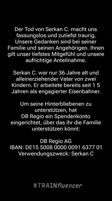 Der Tod von Serkan C. macht uns fassungslos und zutiefst traurig, Unsere Gedanken sind bei seiner Familie und seinen Angehörigen. Ihner gilt unser tiefstes Mitqefühl und unsere aufrichtige Anteilnahme.
Serkan C. war nur 36 Jahre alt und aleinerziehender Vater von zwei Kindern. Er arbeitete bereits seit 1 5 Jahren als engagierter Eisenbahner
Um seine Hinterbliebenen zu unterstützen. hat DB Regio ein Spendenkontc eingerichtet, über das ihr die Familie unterstützen könnt:
DB Reqio AG BAN: DE15 5008 0000 0091 6377 01 Verwendungszweck: Serkan C