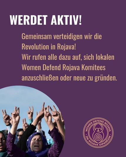 Sharepic in der Farbe der Kampagne: lila. unten links ein Foto in einem runden Rahmen von Frauen, die ihre Hände in die Luft heben und das Victory Zeichen mit ihren Händen formen. Unten rechts das Logo der Kampagne. Oben die Überschrift: Werdekt aktiv! Und darunter der Text: Gemeinsam verteidigen wir die Revolution in Rojava! Wir rufen alle dazu auf sich lokalen Women Defend Rojava Komitees anzuschließen oder neue zu gründen.