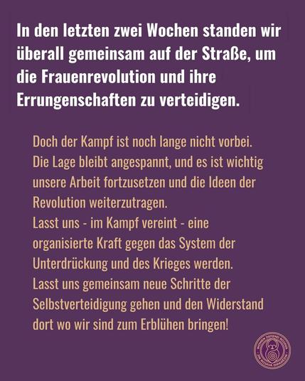 Sharepic in lila mit Text: 
In den letzten 2 Wochen standen wir überall gemeinsam auf der Straße, um die Frauenrevolution und ihre Errungenschaften zu verteidigen. 
Doch der Kampf ist noch lange nicht vorbei. Die Lage bleibt angespannt, und es ist wichtig unsere Arbeit fortzusetzen und die Ideen der Revolution weiterzutragen. Lasst uns - im Kampf vereint - eine organisierte Kraft gegen das System der Unterdrückung und des Krieges werden. Lasst uns gemeinsam neue Schritte der Selbstverteidigung gehen und den Widerstand dort wo wir sind zum Erblühen bringen!
