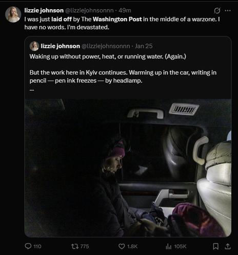 lizzie johnson
@lizziejohnsonnn
·
49m
I was just laid off by The Washington Post in the middle of a warzone. I have no words. I'm devastated.
Quote
lizzie johnson
@lizziejohnsonnn
·
Jan 25
Waking up without power, heat, or running water. (Again.) 

But the work here in Kyiv continues. Warming up in the car, writing in pencil — pen ink freezes — by headlamp.