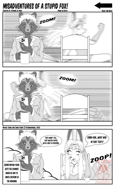 Comic called "Misadventures of a stupid fox!" created by Kitsune of Inari starring my 9 tailed white and gold Kitsune Fursona Miyagi Tomoe and my Pudgy Tanuki OC Chiba Itsuki.

Strip's first panel shows Chiba sitting down looking at his phone, holding a cup of coffee  at a table as in the background you can see a blurry Tomoe in a nightie Running  with a small word bubble to his left that reads "zoom!" with lines to represent Tomoe Running

Second panel is the same, except Tomoe, is running in the reverse direction.

Third panel has Tomoe getting in his seat, slightly blurring to represnt shaking with a little zoop to his left to show he's stopped in the chair. His right strap of his nightie is hanging off his shoulder. His word bubble reads " Chiba-kun... What was in that tea?!? 

Chiba looks at Tomoe with annoyed anime exaggerated style eyes with a word bubble that reads "That wasn't tea... That was my coffee, with a shot of espresso.

The Left bottom corner panel reads "Seems Miyagi-chan gets the zoomies when has to much caffeine in the morning."