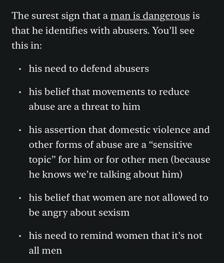 The surest sign that a man is dangerous is that he identifies with abusers. You’ll see this in:
his need to defend abusers
his belief that movements to reduce abuse are a threat to him
his assertion that domestic violence and other forms of abuse are a “sensitive topic” for him or for other men (because he knows we’re talking about him)
his belief that women are not allowed to be angry about sexism
his need to remind women that it’s not all men