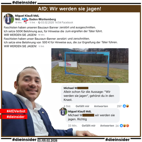 Miguel Klauß, MdL der AfD in Baden-Württemberg ruft zur Selbstjustiz auf. Er teilt ein Bild eines Bauzaunes, auf dem man statt einem Wahlplakat nur den Bauzaun und einen blauen Rand des Plakates sieht.
Dazu postet Klauß "Faschisten haben unser Bauzaun-Banner zerstört und zerschnitten. Ich setze eine Belohnung von 500 € für Hinweise aus, die zur Ergreifung der Täter führen. WIR WERDEN SIE JAGEN!"

Wir zeigen neben einem Bild von Miguel Klauß mit "AfD Verbot" noch eine Antwort von ihm mit "wir werden sie jagen. Richtig." auf den Kommentar "Allein schon für die Aussage: 'Wir werden sie jagen', gehörst du in den Knast."