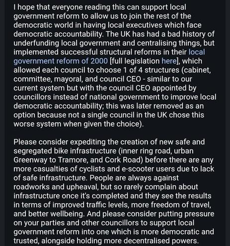 I hope that everyone reading this can support local government reform to allow us to join the rest of the democratic world in having local executives which face democratic accountability. The UK has had a bad history of underfunding local government and centralising things, but implemented successful structural reforms in their local government reform of 2000 [full legislation here], which allowed each council to choose 1 of 4 structures (cabinet, committee, mayoral, and council CEO - similar to our current system but with the council CEO appointed by councillors instead of national government to improve local democratic accountability; this was later removed as an option because not a single council in the UK chose this worse system when given the choice).

Please consider expediting the creation of new safe and segregated bike infrastructure (inner ring road, urban Greenway to Tramore, and Cork Road) before there are any more casualties of cyclists and e-scooter users due to lack of safe infrastructure. People are always against roadworks and upheaval, but so rarely complain about infrastructure once it's completed and they see the results in terms of improved traffic levels, more freedom of travel, and better wellbeing. And please consider putting pressure on your parties and other councillors to support local government reform into one which is more democratic and trusted, alongside holding more decentralised powers.