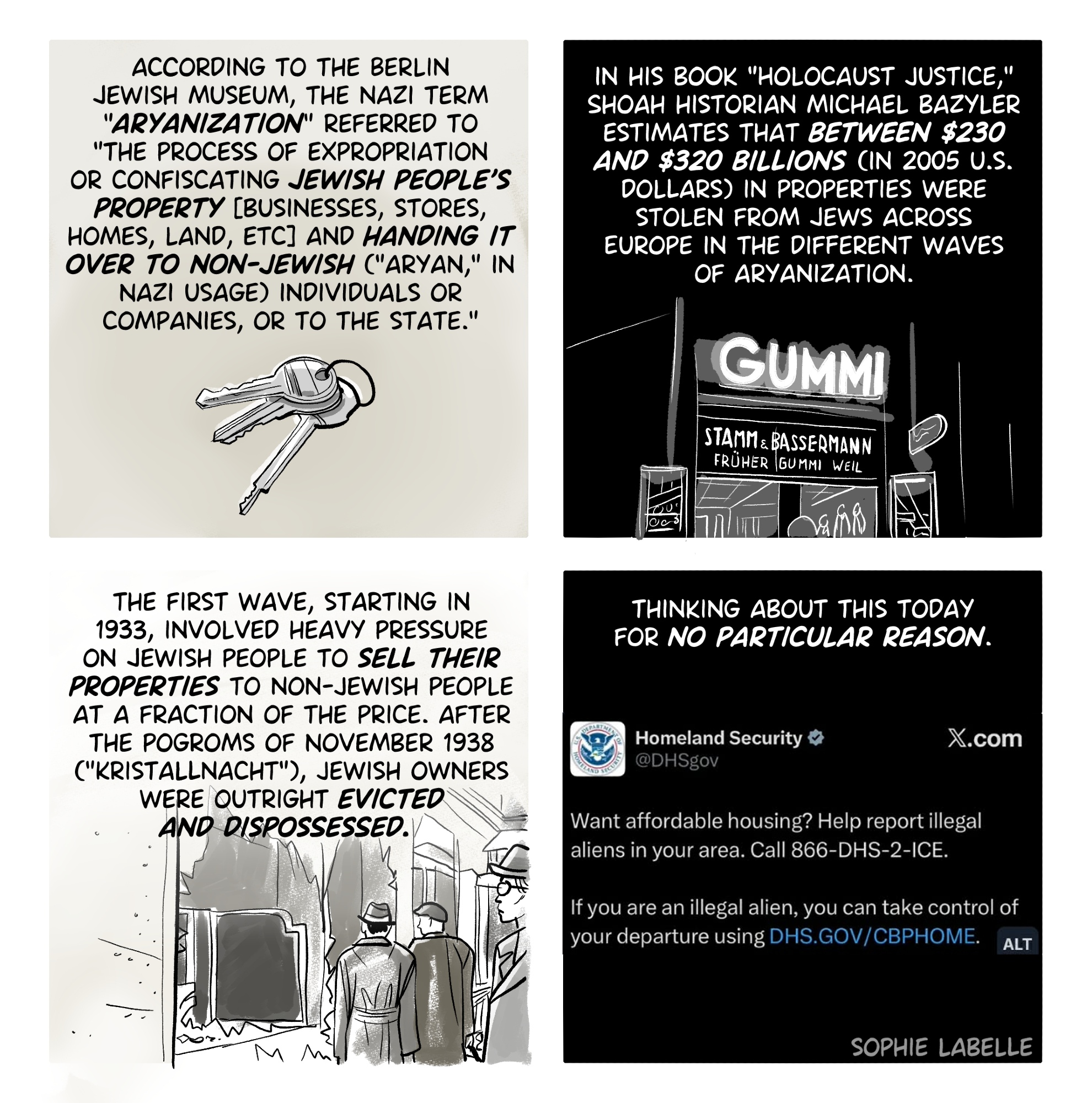 4 frame comic. First frame shows a set of keys, second shows the store Gummi with a banner reading, in German : Stamm und Bassermann / früher Gummi Weil. Third frame shows passersby looking at smashed storefront windows. Fourth shows a tweet by US homeland security that reads : Want affordable housing? Help report illegal aliens in your area. Call 866-DHS-2-ICE. If you are an illegal alien, you can take control of your departure using DHS.gov/cbphome . text reads : according to the Berlin Jewish museum, the nazi term "aryanization" referred to "the process of expropriation or confiscating Jewish people's property [businesses, stores, homes, land, etc] and handing it over to non-jewish ("aryan," in Nazi usage) individuals or companies, or to the state." in his book "Holocaust justice," Shoah historian michael bazyler estimates that between $230 and $320 billions (in 2005 u.s. dollars) in properties were stolen from Jews across Europe in the different waves of aryanization. the first wave, starting in 1933, involved heavy pressure on Jewish people to sell their properties to non-jewish people at a fraction of the price. after the pogroms of November 1938 ("Kristallnacht"), jewish owners were outright evicted and dispossessed.  thinking about this today for no particular reason.